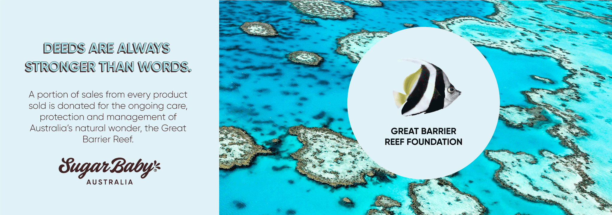 A portion of sales from every SugarBaby product sold is donated for ongoing care, protection and management of Australia's natural wonder, the Great Barrier Reef.